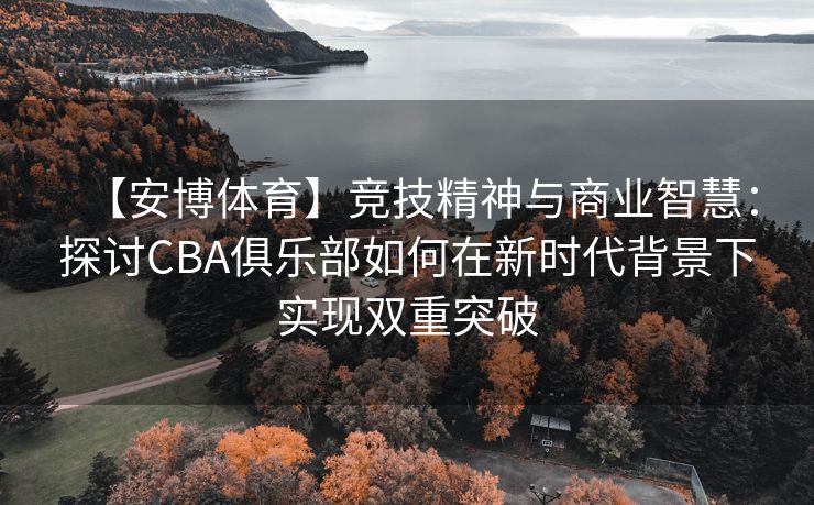 【安博体育】竞技精神与商业智慧：探讨CBA俱乐部如何在新时代背景下实现双重突破