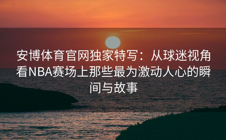 安博体育官网独家特写：从球迷视角看NBA赛场上那些最为激动人心的瞬间与故事  第1张