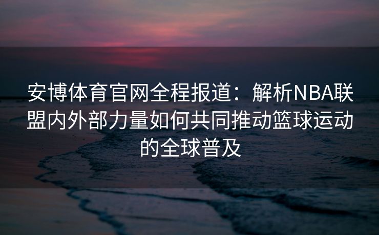 安博体育官网全程报道：解析NBA联盟内外部力量如何共同推动篮球运动的全球普及  第2张