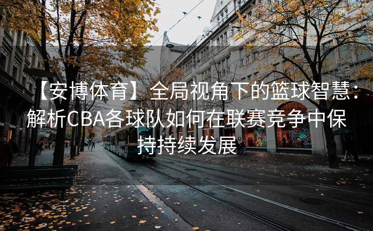 【安博体育】全局视角下的篮球智慧：解析CBA各球队如何在联赛竞争中保持持续发展
