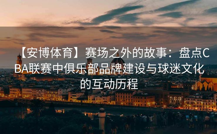 【安博体育】赛场之外的故事：盘点CBA联赛中俱乐部品牌建设与球迷文化的互动历程  第2张